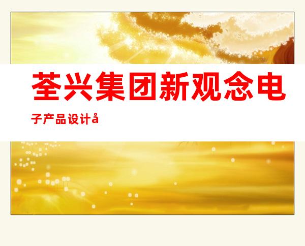 荃兴集团新观念电子产品设计开发公司